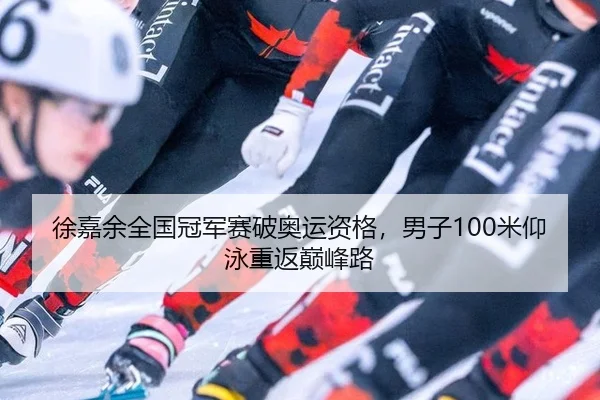 徐嘉余全国冠军赛破奥运资格，男子100米仰泳重返巅峰路