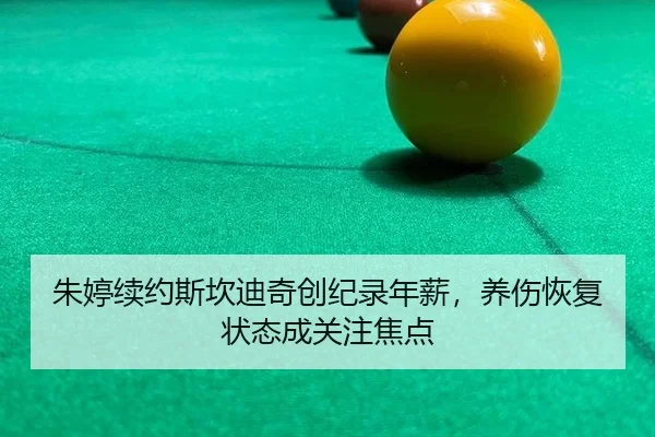 朱婷续约斯坎迪奇创纪录年薪，养伤恢复状态成关注焦点