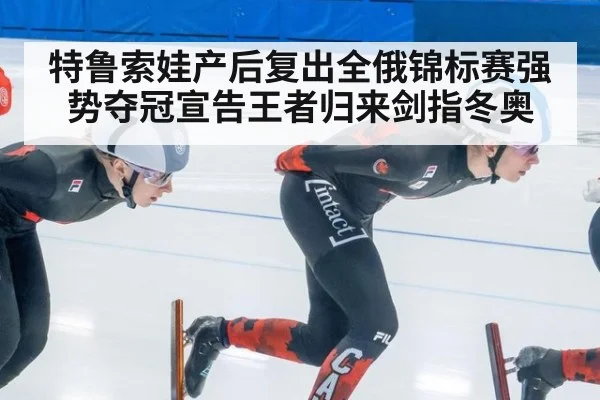 特鲁索娃产后复出全俄锦标赛强势夺冠宣告王者归来剑指冬奥