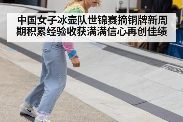 中国女子冰壶队世锦赛摘铜牌新周期积累经验收获满满信心再创佳绩